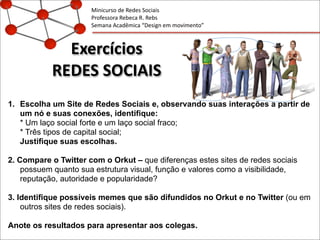 Exercícios
REDES	
  SOCIAIS
1. Escolha um Site de Redes Sociais e, observando suas interações a partir de
um nó e suas conexões, identifique:
* Um laço social forte e um laço social fraco;
* Três tipos de capital social;
Justifique suas escolhas.
2. Compare o Twitter com o Orkut – que diferenças estes sites de redes sociais
possuem quanto sua estrutura visual, função e valores como a visibilidade,
reputação, autoridade e popularidade?
3. Identifique possíveis memes que são difundidos no Orkut e no Twitter (ou em
outros sites de redes sociais).
Anote os resultados para apresentar aos colegas.
Minicurso	
  de	
  Redes	
  Sociais
Professora	
  Rebeca	
  R.	
  Rebs
Semana	
  Acadêmica	
  “Design	
  em	
  movimento”
 