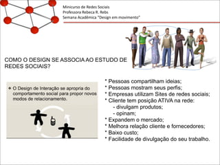Minicurso	
  de	
  Redes	
  Sociais
Professora	
  Rebeca	
  R.	
  Rebs
Semana	
  Acadêmica	
  “Design	
  em	
  movimento”
COMO O DESIGN SE ASSOCIA AO ESTUDO DE
REDES SOCIAIS?
* Pessoas compartilham ideias;
* Pessoas mostram seus perfis;
* Empresas utilizam Sites de redes sociais;
* Cliente tem posição ATIVA na rede:
- divulgam produtos;
- opinam;
* Expandem o mercado;
* Melhora relação cliente e fornecedores;
* Baixo custo;
* Facilidade de divulgação do seu trabalho.
 