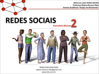 REDES	
  SOCIAIS
Minicurso	
  sobre	
  REDES	
  SOCIAIS
Professora	
  Rebeca	
  Recuero	
  Rebs
Semana	
  Acadêmcia	
  “Design	
  em	
  Movimento”
Conceitos	
  Básicos	
  
REBECA	
  RECUERO	
  REBS
rebeca.recuero.rebs@gmail.com
www.rebs.com.br
2
 