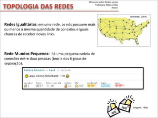 Redes	
  Igualitárias:	
  em	
  uma	
  rede,	
  os	
  nós	
  possuem	
  mais	
  
ou	
  menos	
  a	
  mesma	
  quanMdade	
  de	
  conexões	
  e	
  iguais	
  
chances	
  de	
  receber	
  novos	
  links.
Rede	
  Mundos	
  Pequenos:	
  	
  há	
  uma	
  pequena	
  cadeia	
  de	
  
conexões	
  entre	
  duas	
  pessoas	
  (teoria	
  dos	
  6	
  graus	
  de	
  
separação).
TOPOLOGIA	
  DAS	
  REDES
(Milgram, 1956)
(Barabási, 2003)
Minicurso	
  sobre	
  Redes	
  sociais
Professora	
  Rebeca	
  Rebs
Parte	
  I
 