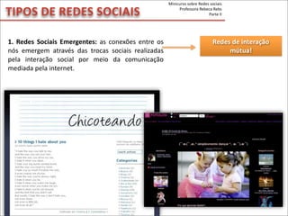 1.	
  Redes	
   Sociais	
  Emergentes:	
  as	
  conexões	
  entre	
  os	
  
nós	
   emergem	
   através	
   das	
   trocas	
   sociais	
   realizadas	
  
pela	
   interação	
   social	
   por	
   meio	
   da	
   comunicação	
  
mediada	
  pela	
  internet.
TIPOS	
  DE	
  REDES	
  SOCIAIS
Redes	
  de	
  interação	
  
mútua!
Minicurso	
  sobre	
  Redes	
  sociais
Professora	
  Rebeca	
  Rebs
Parte	
  II
 