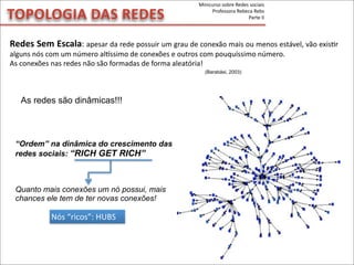 TOPOLOGIA	
  DAS	
  REDES
Redes	
  Sem	
  Escala:	
  apesar	
  da	
  rede	
  possuir	
  um	
  grau	
  de	
  conexão	
  mais	
  ou	
  menos	
  estável,	
  vão	
  exisMr	
  
alguns	
  nós	
  com	
  um	
  número	
  alpssimo	
  de	
  conexões	
  e	
  outros	
  com	
  pouquíssimo	
  número.
As	
  conexões	
  nas	
  redes	
  não	
  são	
  formadas	
  de	
  forma	
  aleatória!
As redes são dinâmicas!!!
“Ordem” na dinâmica do crescimento das
redes sociais: “RICH GET RICH”
Quanto mais conexões um nó possui, mais
chances ele tem de ter novas conexões!
Nós	
  “ricos”:	
  HUBS
(Barabási, 2003)
Minicurso	
  sobre	
  Redes	
  sociais
Professora	
  Rebeca	
  Rebs
Parte	
  II
 
