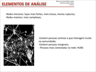 -­‐Redes	
  menores:	
  laços	
  mais	
  fortes,	
  mais	
  trocas,	
  menos	
  rupturas;
-­‐Redes	
  maiores:	
  mais	
  complexas;
-­‐Existem	
  pessoas	
  centrais	
  e	
  que	
  interagem	
  muito	
  
na	
  comunidade;
-­‐Existem	
  pessoas	
  marginais;
-­‐	
  Pessoas	
  mais	
  conectadas	
  na	
  rede:	
  HUBS
ELEMENTOS	
  DE	
  ANÁLISE
Minicurso	
  sobre	
  Redes	
  sociais
Professora	
  Rebeca	
  Rebs
Parte	
  II
 