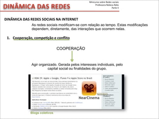 DINÂMICA	
  DAS	
  REDES	
  SOCIAIS	
  NA	
  INTERNET
DINÂMICA	
  DAS	
  REDES
As redes sociais modificam-se com relação ao tempo. Estas modificações
dependem, diretamente, das interações que ocorrem nelas.
Agir organizado. Gerada pelos interesses individuais, pelo
capital social ou finalidades do grupo.
Blogs coletivos
COOPERAÇÃO
1. Cooperação,	
  compeVção	
  e	
  conﬂito
Minicurso	
  sobre	
  Redes	
  sociais
Professora	
  Rebeca	
  Rebs
Parte	
  II
 