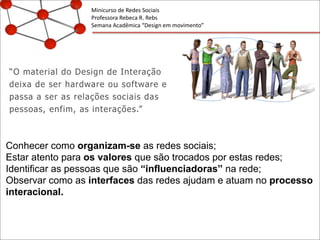 Minicurso	
  de	
  Redes	
  Sociais
Professora	
  Rebeca	
  R.	
  Rebs
Semana	
  Acadêmica	
  “Design	
  em	
  movimento”
“O material do Design de Interação
deixa de ser hardware ou software e
passa a ser as relações sociais das
pessoas, enfim, as interações.”
Conhecer como organizam-se as redes sociais;
Estar atento para os valores que são trocados por estas redes;
Identificar as pessoas que são “influenciadoras” na rede;
Observar como as interfaces das redes ajudam e atuam no processo
interacional.
 
