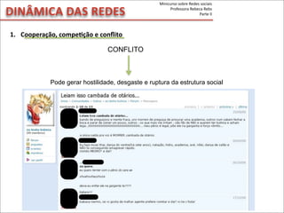 DINÂMICA	
  DAS	
  REDES
CONFLITO
Pode gerar hostilidade, desgaste e ruptura da estrutura social
1. Cooperação,	
  compeVção	
  e	
  conﬂito
Minicurso	
  sobre	
  Redes	
  sociais
Professora	
  Rebeca	
  Rebs
Parte	
  II
 