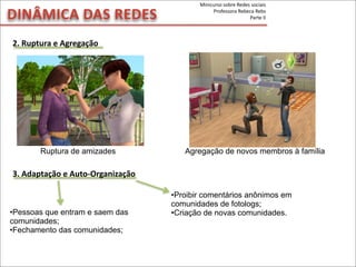 DINÂMICA	
  DAS	
  REDES
Ruptura de amizades Agregação de novos membros à família
•Proibir comentários anônimos em
comunidades de fotologs;
•Criação de novas comunidades.•Pessoas que entram e saem das
comunidades;
•Fechamento das comunidades;
2.	
  Ruptura	
  e	
  Agregação
3.	
  Adaptação	
  e	
  Auto-­‐Organização
Minicurso	
  sobre	
  Redes	
  sociais
Professora	
  Rebeca	
  Rebs
Parte	
  II
 