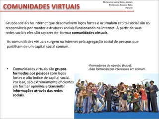 COMUNIDADES	
  VIRTUAIS
Grupos	
  sociais	
  na	
  Internet	
  que	
  desenvolvem	
  laços	
  fortes	
  e	
  acumulam	
  capital	
  social	
  são	
  os	
  
responsáveis	
  por	
  manter	
  estruturas	
  sociais	
  funcionando	
  na	
  Internet.	
  A	
  parMr	
  de	
  suas	
  
redes	
  sociais	
  eles	
  são	
  capazes	
  de	
  	
  formar	
  comunidades	
  virtuais.
As	
  comunidades	
  virtuais	
  surgem	
  na	
  Internet	
  pela	
  agregação	
  social	
  de	
  pessoas	
  que	
  
parMlham	
  de	
  um	
  capital	
  social	
  comum.	
  
• Comunidades	
  virtuais	
  são	
  grupos	
  
formados	
  por	
  pessoas	
  com	
  laços	
  
fortes	
  e	
  alto	
  índice	
  de	
  capital	
  social.	
  
Por	
  isso,	
  são	
  extremamente	
  eﬁcientes	
  
em	
  formar	
  opiniões	
  e	
  transmiVr	
  
informações	
  através	
  das	
  redes	
  
sociais.	
  
-Formadores de opinião (hubs);
-São formadas por interesses em comum.
Minicurso	
  sobre	
  Redes	
  sociais
Professora	
  Rebeca	
  Rebs
Parte	
  II
 