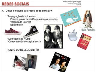 REDES	
  SOCIAIS
1. O que o estudo das redes pode auxiliar?
*Propagação de epidemias!
Poucos graus de distância entre as pessoas;
Velocidade Internet
Epidemias?
* Detecção dos HUBS!
* Compreensão do capital social
PONTO DO DESEQUILÍBRIO
Minicurso	
  sobre	
  Redes	
  sociais
Professora	
  Rebeca	
  Rebs
Parte	
  II
 