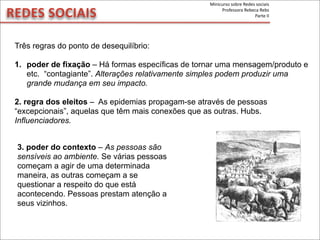REDES	
  SOCIAIS
Três regras do ponto de desequilíbrio:
1. poder de fixação – Há formas específicas de tornar uma mensagem/produto e
etc. “contagiante”. Alterações relativamente simples podem produzir uma
grande mudança em seu impacto.
2. regra dos eleitos – As epidemias propagam-se através de pessoas
“excepcionais”, aquelas que têm mais conexões que as outras. Hubs.
Influenciadores.
3. poder do contexto – As pessoas são
sensíveis ao ambiente. Se várias pessoas
começam a agir de uma determinada
maneira, as outras começam a se
questionar a respeito do que está
acontecendo. Pessoas prestam atenção a
seus vizinhos.
Minicurso	
  sobre	
  Redes	
  sociais
Professora	
  Rebeca	
  Rebs
Parte	
  II
 