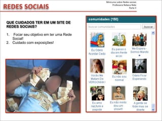 REDES	
  SOCIAIS
QUE CUIDADOS TER EM UM SITE DE
REDES SOCIAIS?
1. Focar seu objetivo em ter uma Rede
Social!
2. Cuidado com exposições!
Minicurso	
  sobre	
  Redes	
  sociais
Professora	
  Rebeca	
  Rebs
Parte	
  II
 