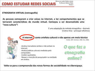 ETNOGRAFIA	
  VIRTUAL	
  (netnograﬁa)
COMO	
  ESTUDAR	
  REDES	
  SOCIAIS
Minicurso	
  sobre	
  Redes	
  sociais
Professora	
  Rebeca	
  Rebs
Parte	
  II
-­‐Analisa	
  marcadores	
  verbais	
  e	
  não	
  verbais	
  na	
  
Internet;
-­‐Analisa	
  práMcas	
  culturais	
  mediadas	
  pelo	
  
computador;
-­‐Caráter	
  qualitaMvo;
-­‐Requer	
  a	
  inserção	
  do	
  pesquisador	
  na	
  realidade	
  
em	
  análise.
A	
  Internet	
  	
  	
  	
  	
  como	
  artefato	
  cultural	
  e	
  não	
  apenas	
  um	
  meio	
  técnico
(Turkle,	
  1997;	
  Hamman,	
  1998;	
  Hine,	
  2000)
Volta-­‐se	
  para	
  a	
  compreensão	
  das	
  novas	
  formas	
  de	
  sociabilidade	
  no	
  ciberespaço.
As	
   pessoas	
   começaram	
  a	
  criar	
   coisas	
   na	
  Internet,	
  a	
   ter	
   comportamentos	
   que	
  se	
  
tornaram	
   caracterísVcos	
   do	
   mundo	
   virtual.	
   Começou	
   a	
   ser	
   desenvolvida	
   uma	
  
“nova	
  cultura”!
É	
  uma	
  adaptação	
  do	
  método	
  etnográﬁco	
  –	
  Kozinetz
CrisMne	
  Hine	
  –	
  principal	
  referência
 