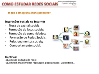 COMO	
  ESTUDAR	
  REDES	
  SOCIAIS
Minicurso	
  sobre	
  Redes	
  sociais
Professora	
  Rebeca	
  Rebs
Parte	
  II
Interações	
  sociais	
  na	
  Internet
-­‐ Troca	
  de	
  capital	
  social;
-­‐ Formação	
  de	
  laços	
  sociais;
-­‐ Formação	
  de	
  comunidades;
-­‐ 	
  Formação	
  de	
  Redes	
  Sociais;
-­‐ 	
  Relacionamentos	
  sociais;
-­‐ 	
  Comportamento	
  social.
Identifica:
-Quem são os hubs da rede;
-Quem tem maior/menor reputação, popularidade, visibilidade...
 