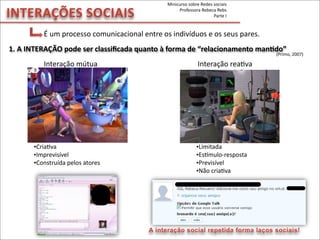 INTERAÇÕES	
  SOCIAIS
É	
  um	
  processo	
  comunicacional	
  entre	
  os	
  indivíduos	
  e	
  os	
  seus	
  pares.
Interação	
  mútua	
   	
   	
  	
  	
  	
  	
  	
  	
  	
  	
  	
  	
  	
  	
  	
  	
  	
  	
  	
  	
  	
  	
  	
  	
  	
  	
  	
  	
  	
  	
  	
  	
  	
  Interação	
  reaMva
(Primo,	
  2007)
1.	
  A	
  INTERAÇÃO	
  pode	
  ser	
  classiﬁcada	
  quanto	
  à	
  forma	
  de	
  “relacionamento	
  manVdo”	
  
•Limitada
•Espmulo-­‐resposta
•Previsível
•Não	
  criaMva
•CriaMva
•Imprevisível
•Construída	
  pelos	
  atores
A interação social repetida forma laços sociais!
Minicurso	
  sobre	
  Redes	
  sociais
Professora	
  Rebeca	
  Rebs
Parte	
  I
 