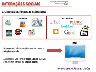 Síncrona	
   	
   	
   	
   	
  	
  	
  	
  	
  	
  	
  	
  	
  	
  Assíncrona
2.	
  Quanto	
  à	
  sincronicidade	
  da	
  interação	
  
INTERAÇÕES	
  SOCIAIS
As	
  relações	
  vão	
  formar	
  laços	
  sociais	
  que	
  vão	
  
possibilitar	
  a	
  troca	
  de	
  capital	
  social.
Um	
  conjunto	
  de	
  interações	
  podem	
  formar	
  
relações	
  sociais!
UNIDADE	
  DE	
  ANÁLISE:	
  RELAÇÕES
IMC
Minicurso	
  sobre	
  Redes	
  sociais
Professora	
  Rebeca	
  Rebs
Parte	
  I
 