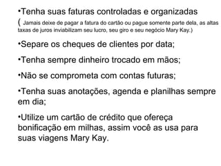 •Tenha suas faturas controladas e organizadas
( Jamais deixe de pagar a fatura do cartão ou pague somente parte dela, as altas
taxas de juros inviabilizam seu lucro, seu giro e seu negócio Mary Kay.)
•Separe os cheques de clientes por data;
•Tenha sempre dinheiro trocado em mãos;
•Não se comprometa com contas futuras;
•Tenha suas anotações, agenda e planilhas sempre
em dia;
•Utilize um cartão de crédito que ofereça
bonificação em milhas, assim você as usa para
suas viagens Mary Kay.
 