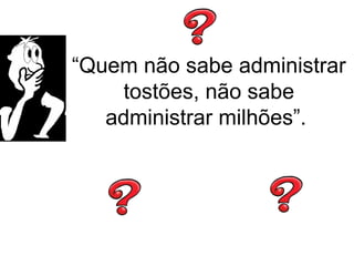 “Quem não sabe administrar
tostões, não sabe
administrar milhões”.
 