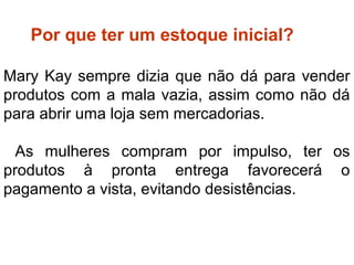 ter Por que ter um estoque inicial?
Mary Kay sempre dizia que não dá para vender
produtos com a mala vazia, assim como não dá
para abrir uma loja sem mercadorias.
As mulheres compram por impulso, ter os
produtos à pronta entrega favorecerá o
pagamento a vista, evitando desistências.
Por que ter estoque inicial?
 