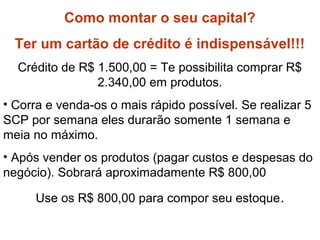 Como formar capital?
Como montar o seu capital?
Ter um cartão de crédito é indispensável!!!
Crédito de R$ 1.500,00 = Te possibilita comprar R$
2.340,00 em produtos.
• Corra e venda-os o mais rápido possível. Se realizar 5
SCP por semana eles durarão somente 1 semana e
meia no máximo.
• Após vender os produtos (pagar custos e despesas do
negócio). Sobrará aproximadamente R$ 800,00
Use os R$ 800,00 para compor seu estoque.
 