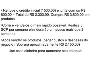 O Início
• Renove o crédito inicial (1500,00) e junte com os R$
800,00 = Total de R$ 2.300,00. Compre R$ 3.800,00 em
produtos.
•Corra e venda-os o mais rápido possível. Realize 5
SCP por semana eles durarão um pouco mais que 2
semanas.
•Após vender os produtos (pagar custos e despesas do
negócio). Sobrará aproximadamente R$ 2.150,00)
Use esse dinheiro para aumentar seu estoque!
 