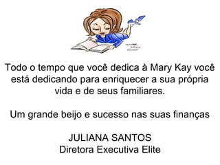 Todo o tempo que você dedica à Mary Kay você
está dedicando para enriquecer a sua própria
vida e de seus familiares.
Um grande beijo e sucesso nas suas finanças
JULIANA SANTOS
Diretora Executiva Elite
 
