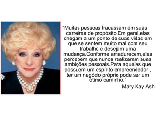 “Muitas pessoas fracassam em suas
carreiras de propósito.Em geral,elas
chegam a um ponto de suas vidas em
que se sentem muito mal com seu
trabalho e desejam uma
mudança.Conforme amadurecem,elas
percebem que nunca realizaram suas
ambições pessoais.Para aqueles que
possuem um espírito empreendedor ,
ter um negócio próprio pode ser um
ótimo caminho.”
Mary Kay Ash
 