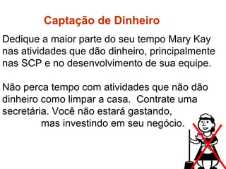 Dedique a maior parte do seu tempo Mary Kay
nas atividades que dão dinheiro, principalmente
nas SCP e no desenvolvimento de sua equipe.
Não perca tempo com atividades que não dão
dinheiro como limpar a casa. Contrate uma
secretária. Você não estará gastando,
mas investindo em seu negócio.
Captação de dinheiro
Captação de Dinheiro
 