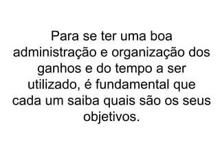 Para se ter uma boa
administração e organização dos
ganhos e do tempo a ser
utilizado, é fundamental que
cada um saiba quais são os seus
objetivos.
 