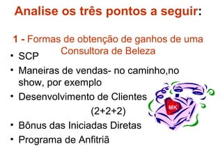 Analise os três pontos a seguir:
1 - Formas de obtenção de ganhos de uma
Consultora de Beleza• SCP
• Maneiras de vendas- no caminho,no
show, por exemplo
• Desenvolvimento de Clientes
(2+2+2)
• Bônus das Iniciadas Diretas
• Programa de Anfitriã
MK
 