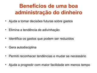 Benefícios de uma boa
administração do dinheiro
• Ajuda a tomar decisões futuras sobre gastos
• Elimina a tendência de adivinhação
• Identifica os gastos que podem ser reduzidos
• Gera autodisciplina
• Permiti reconhecer tendências e mudar se necessário
• Ajuda a progredir com maior facilidade em menos tempo
 