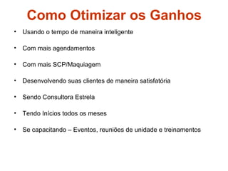 Como Otimizar os Ganhos
• Usando o tempo de maneira inteligente
• Com mais agendamentos
• Com mais SCP/Maquiagem
• Desenvolvendo suas clientes de maneira satisfatória
• Sendo Consultora Estrela
• Tendo Inícios todos os meses
• Se capacitando – Eventos, reuniões de unidade e treinamentos
 