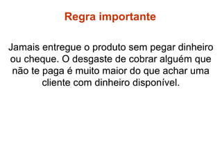 Jamais entregue o produto sem pegar dinheiro
ou cheque. O desgaste de cobrar alguém que
não te paga é muito maior do que achar uma
cliente com dinheiro disponível.
Regras
Regra importante
 