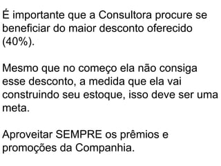 É importante que a Consultora procure se
beneficiar do maior desconto oferecido
(40%).
Mesmo que no começo ela não consiga
esse desconto, a medida que ela vai
construindo seu estoque, isso deve ser uma
meta.
Aproveitar SEMPRE os prêmios e
promoções da Companhia.
 
