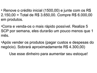 O Início
• Renove o crédito inicial (1500,00) e junte com os R$
2.150,00 = Total de R$ 3.650,00. Compre R$ 6.000,00
em produtos.
•Corra e venda-os o mais rápido possível. Realize 5
SCP por semana, eles durarão um pouco menos que 1
mês.
•Após vender os produtos (pagar custos e despesas do
negócio). Sobrará aproximadamente R$ 4.300,00)
Use esse dinheiro para aumentar seu estoque!
 