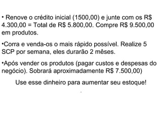 O Início
• Renove o crédito inicial (1500,00) e junte com os R$
4.300,00 = Total de R$ 5.800,00. Compre R$ 9.500,00
em produtos.
•Corra e venda-os o mais rápido possível. Realize 5
SCP por semana, eles durarão 2 mêses.
•Após vender os produtos (pagar custos e despesas do
negócio). Sobrará aproximadamente R$ 7.500,00)
Use esse dinheiro para aumentar seu estoque!
.
 