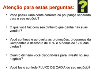Atenção para estas perguntas:
• Você possui uma conta corrente ou poupança separada
para o seu negócio?
• O que você faz com seu dinheiro que ganha nas suas
vendas?
• Você conhece e aproveita as promoções, programas da
Companhia e desconto de 40% e o bônus de 12% das
diretas?
• Quanto dinheiro você disponibiliza para investir no seu
negócio?
• Você faz o controle FLUXO DE CAIXA do seu negócio?
 