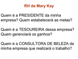 RH da Mary Kay
RH da Mary Kay
Quem é a PRESIDENTE da minha
empresa? Quem estabelecerá as metas?
Quem é a TESOUREIRA dessa empresa?
Quem gerenciará os ganhos?
Quem é a CONSULTORA DE BELEZA de
minha empresa que realizará o trabalho?
 