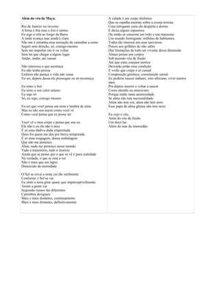 Além do véu de Maya.
Rio de Janeiro no inverno
A brisa é fria mas o frio é eterno
Eu sigo a orla ao longo da Barra
A tarde avança mas ainda é clara
Não me é estranha essa sensação de caminhar a esmo
Seguir sem direção, só, comigo mesmo
Sem me importar em ir ou voltar
Sem ter que chegar a algum lugar
Andar, andar, até cansar
Não interessa o que aconteça
Eu não tenho pressa
Embora não pareça a vida não cessa
Eu sei, depois dessa ela prossegue ou só recomeça
Eu sinto o Sol
Eu sinto o seu calor ameno
Eu sigo só
Só, eu sigo, comigo mesmo
Eu sei que você pensa em mim e lembra de mim
Mas eu não sou assim como você vê
Como você pensa que eu possa ser
Você vê o meu corpo e pensa que sou eu
Ele não é eu ele não é meu
É só uma dádiva dada emprestada
Deus foi quem me deu por breve temporada
É só uma roupagem, densa embalagem
Que não me pertence
Aliás, nada me pertence nesse mundo
Tudo é transitório, tudo é ilusório
Ainda que se pense que o que se vê é pura realidade
Na verdade, o que se está a ver
Não é mais que um lapso
Distorcido da eternidade
O Sol se esvai a noite cai tão sutilmente
Conforme o Sol se vai
Eu sinto a terra girar quase que imperceptivelmente
Assim a gente vai
Seguindo rumos tão diferentes
Caminhos desiguais
Mais e mais distantes, continuamente
Mais e mais distantes, definitivamente
A cidade é um corpo disforme
Que se espalha enorme sobre a crosta terrena
Uma intrigante cena ela desperta e dorme
E deixa alguns espasmos
Ou então se consome em todo o seu marasmo
Um mundo formigante, milhões de habitantes
Todos tão imersos em seus universos
Presos aos grilhões do não saber
Das limitações de todo ser vivente dessa dimensão
Almas presas aos corpos
Sob pressão véu de ilusão
Até que estes estejam mortos
Deixarão então essa condição
E verão que corpo é só casual
Composição genética, constituição carnal
Eu poderia nascer indiano, sino africano, viver muitos
anos
Pra depois morrer e voltar a nascer
Como alemão ou americano
Porque então tanta animosidade
Se alma não tem nacionalidade
Alma não tem cor, alma não tem sexo
Esse papo de alma gêmea não tem nexo
Eu vejo o céu,
Atrás do véu de ilusão
Um doce lar,
Além do mar da imensidão.
 