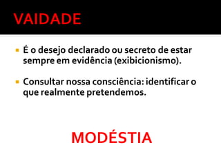  É o desejo declarado ou secreto de estar
sempre em evidência (exibicionismo).
 Consultar nossa consciência:identificar o
que realmente pretendemos.
MODÉSTIA
 