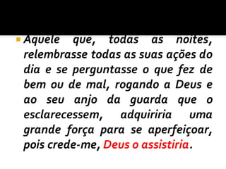  Aquele que, todas as noites,
relembrasse todas as suas ações do
dia e se perguntasse o que fez de
bem ou de mal, rogando a Deus e
ao seu anjo da guarda que o
esclarecessem, adquiriria uma
grande força para se aperfeiçoar,
pois crede-me, Deus o assistiria.
 