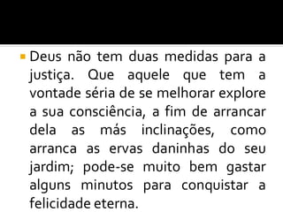  Deus não tem duas medidas para a
justiça. Que aquele que tem a
vontade séria de se melhorar explore
a sua consciência, a fim de arrancar
dela as más inclinações, como
arranca as ervas daninhas do seu
jardim; pode-se muito bem gastar
alguns minutos para conquistar a
felicidade eterna.
 