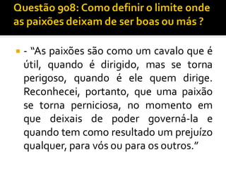 - “As paixões são como um cavalo que é
útil, quando é dirigido, mas se torna
perigoso, quando é ele quem dirige.
Reconhecei, portanto, que uma paixão
se torna perniciosa, no momento em
que deixais de poder governá-la e
quando tem como resultado um prejuízo
qualquer, para vós ou para os outros.”
 