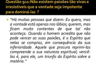  “Há muitas pessoas que dizem: Eu quero, mas
a vontade está apenas nos lábios; querem, mas
ficam muito contentes de que tal não
aconteça. Quando o homem acredita que não
pode vencer as suas paixões, é o Espírito que
nelas se compraz, em consequência da sua
inferioridade. Aquele que procura reprimi-las
compreende a sua natureza espiritual; vencê-
las é, para ele, um triunfo do Espírito sobre a
matéria.”
 