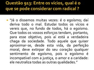  “Já o dissemos muitas vezes: é o egoísmo; daí
deriva todo o mal. Estudai todos os vícios e
vereis que, no fundo de todos, há o egoísmo.
Que todos os vossos esforços tendam, portanto,
para esse objetivo, pois aí está a verdadeira
chaga da sociedade. Todo aquele que quiser
aproximar-se, desde esta vida, da perfeição
moral, deve extirpar do seu coração qualquer
sentimento de egoísmo, pois o egoísmo é
incompatível com a justiça, o amor e a caridade:
ele neutraliza todas as outras qualidades.”
 