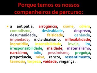  a antipatia, arrogância, ciúme, cólera,
comodismo, deslealdade, desprezo,
desumanidade, falsidade, ganância,
impiedade, individualismo, inflexibilidade,
ingratidão, insensibilidade, inveja, ira,
irresponsabilidade, maldade, materialismo,
narcisimo, ódio, pessimismo, preguiça,
prepotência, raiva, rancor, ressentimento,
teimosia, torpeza, vaidade, vingança.
 