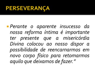  Perante o aparente insucesso da
nossa reforma íntima é importante
ter presente que a misericórdia
Divina colocou ao nosso dispor a
possibilidade de reencarnarmos em
novo corpo físico para retomarmos
aquilo que deixamos de fazer.”
 