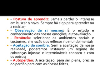  - Postura de aprendiz: Jamais perder o interesse
em buscar o novo. Sempre há algo para aprender ou
a reciclar;
 - Observação de si mesmo: É o estudo e
conhecimento das nossas emoções, autoavaliação .
 - Renúncia: selecionar os ambientes sociais e
costumes, em razão dos reflexos no mundo mental;
 - Aceitação da sombra: Sem a aceitação da nossa
realidade, poderemos instaurar um regime de
cobranças injustas e intermináveis conosco e com
os outros;
 - Autoperdão: A aceitação, para ser plena, precisa
do perdão para com as nossas faltas.
 