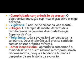  - Cumplicidade com a decisão de crescer: O
objetivo da renovação espiritual é gradativo e exige
devoção.
 - Vigilância: É atitude de cuidar da vida mental.
 - Oração: É a terapia da mente. Através dela
recolheremos os germens divinos da Energia
Superior da Vida;
 - Tolerância: toda a evolução é concretizada na
tolerância. Deus é tolerância. É preciso caridade
com os nossos próprios esforços.
 - Amor incondicional: aprender o autoamor é o
maior desafio de quem assume o compromisso da
reforma íntima, porque a tendência humana é
desgostar da sua história de evolução.
 
