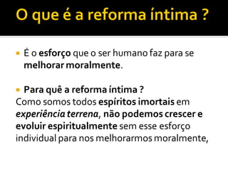  É o esforço que o ser humano faz para se
melhorar moralmente.
 Para quê a reforma íntima ?
Como somos todos espíritos imortais em
experiênciaterrena, não podemos crescer e
evoluir espiritualmente sem esse esforço
individual para nos melhorarmos moralmente,
 