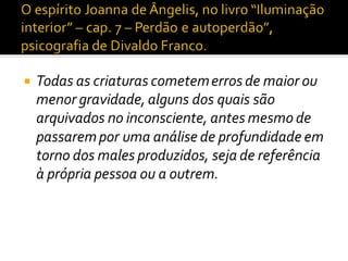  Todas as criaturas cometemerros de maior ou
menor gravidade, alguns dos quais são
arquivados no inconsciente, antes mesmo de
passarempor uma análise de profundidade em
torno dos males produzidos, seja de referência
à própria pessoa ou a outrem.
 